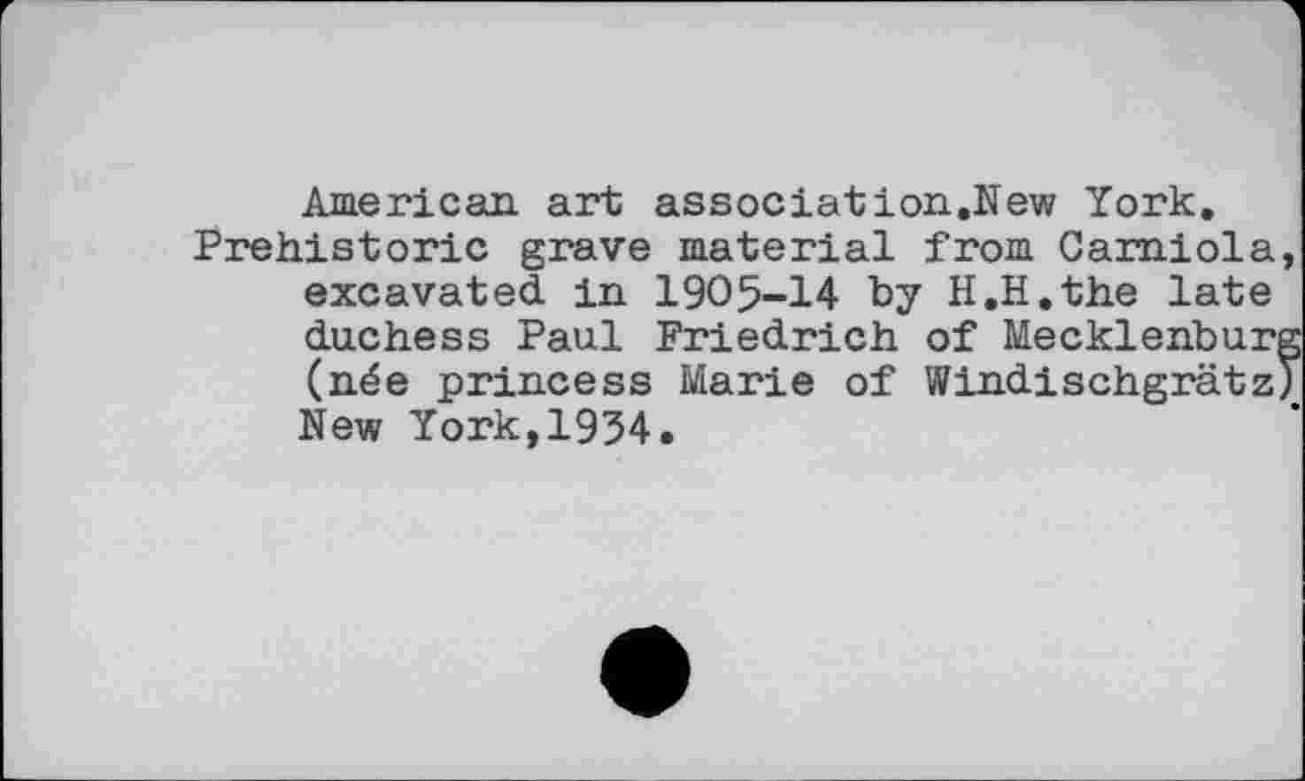 ﻿American art associâtion.New York.
Prehistoric grave material from Carniola excavated in 1905-14 by H.H.the late duchess Paul Friedrich of Mecklenbur (née princess Marie of Windischgrätz New York,1934.